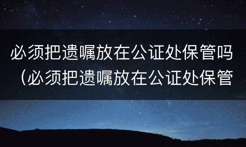 必须把遗嘱放在公证处保管吗（必须把遗嘱放在公证处保管吗）
