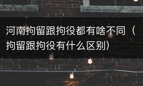 河南拘留跟拘役都有啥不同（拘留跟拘役有什么区别）