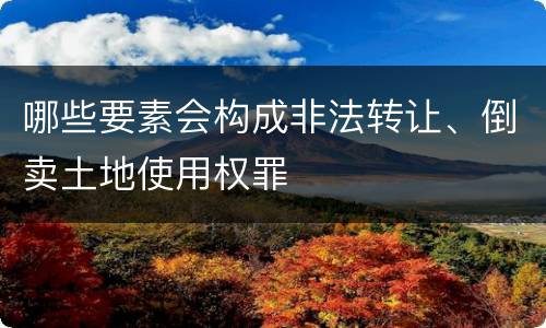 哪些要素会构成非法转让、倒卖土地使用权罪