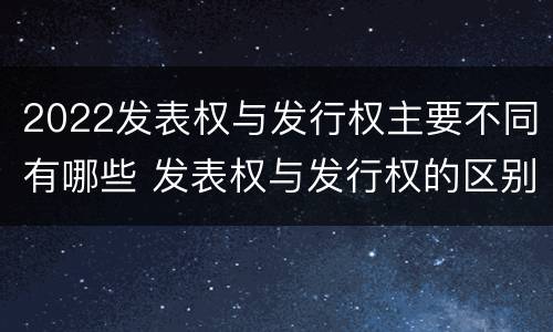 2022发表权与发行权主要不同有哪些 发表权与发行权的区别