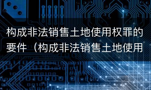 构成非法销售土地使用权罪的要件（构成非法销售土地使用权罪的要件是）