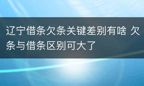 辽宁借条欠条关键差别有啥 欠条与借条区别可大了