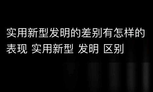 实用新型发明的差别有怎样的表现 实用新型 发明 区别