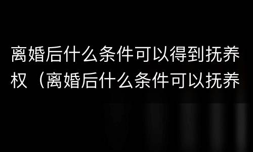离婚后什么条件可以得到抚养权（离婚后什么条件可以抚养孩子）