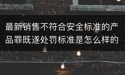 最新销售不符合安全标准的产品罪既遂处罚标准是怎么样的