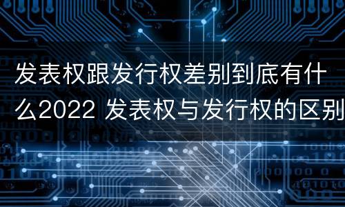 发表权跟发行权差别到底有什么2022 发表权与发行权的区别