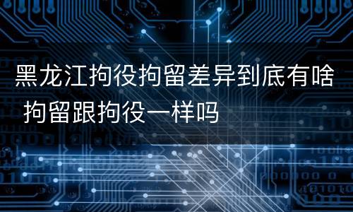 黑龙江拘役拘留差异到底有啥 拘留跟拘役一样吗