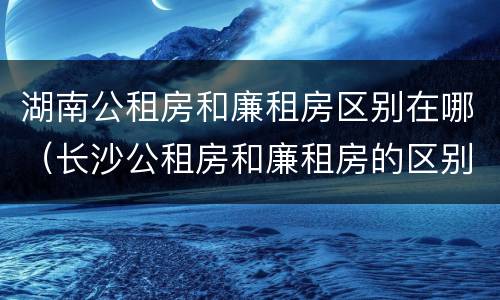湖南公租房和廉租房区别在哪（长沙公租房和廉租房的区别）
