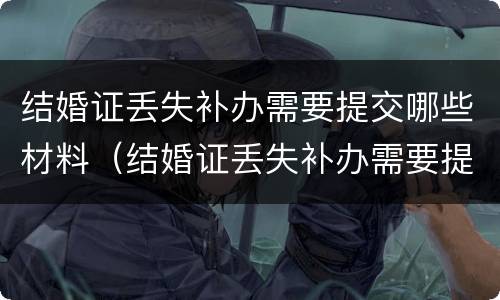 结婚证丢失补办需要提交哪些材料（结婚证丢失补办需要提交哪些材料呢）