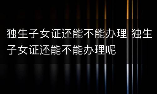 独生子女证还能不能办理 独生子女证还能不能办理呢