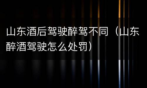 山东酒后驾驶醉驾不同（山东醉酒驾驶怎么处罚）