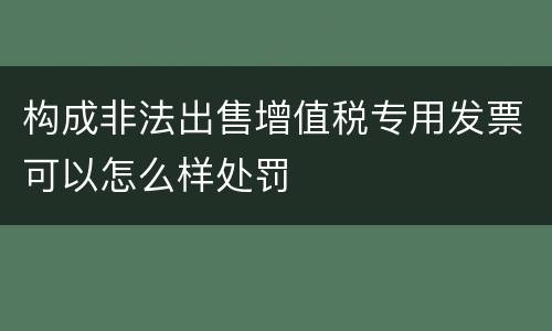 构成非法出售增值税专用发票可以怎么样处罚