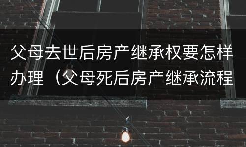 父母去世后房产继承权要怎样办理（父母死后房产继承流程）