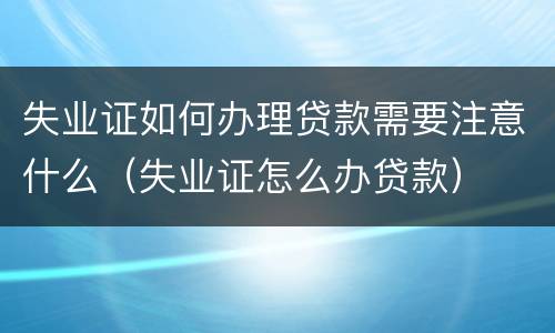 失业证如何办理贷款需要注意什么（失业证怎么办贷款）