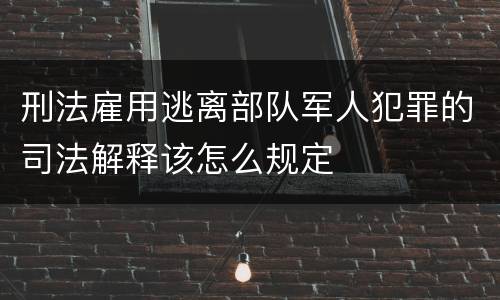 刑法雇用逃离部队军人犯罪的司法解释该怎么规定