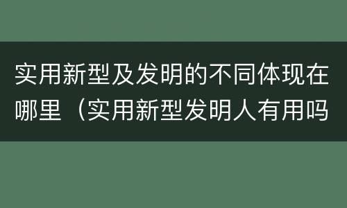 实用新型及发明的不同体现在哪里（实用新型发明人有用吗）