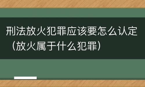 刑法放火犯罪应该要怎么认定（放火属于什么犯罪）