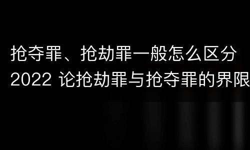 抢夺罪、抢劫罪一般怎么区分2022 论抢劫罪与抢夺罪的界限