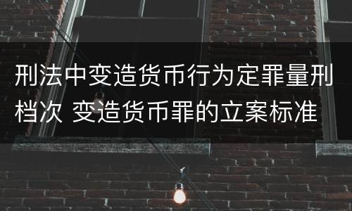刑法中变造货币行为定罪量刑档次 变造货币罪的立案标准