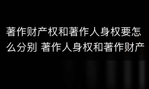 著作财产权和著作人身权要怎么分别 著作人身权和著作财产权有什么区别