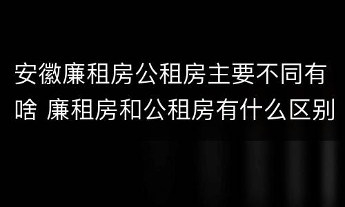 安徽廉租房公租房主要不同有啥 廉租房和公租房有什么区别
