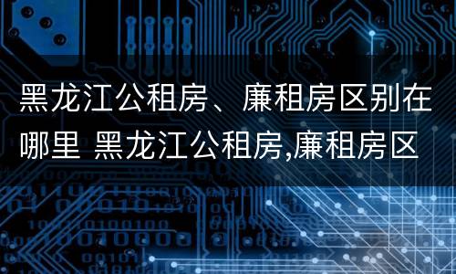 黑龙江公租房、廉租房区别在哪里 黑龙江公租房,廉租房区别在哪里啊