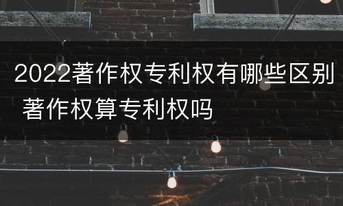 2022著作权专利权有哪些区别 著作权算专利权吗