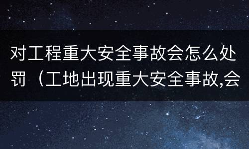 对工程重大安全事故会怎么处罚（工地出现重大安全事故,会受到什么处罚）