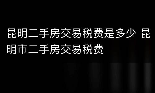 昆明二手房交易税费是多少 昆明市二手房交易税费