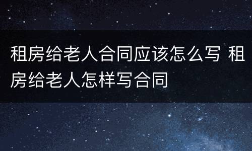 租房给老人合同应该怎么写 租房给老人怎样写合同