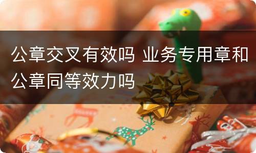 公章交叉有效吗 业务专用章和公章同等效力吗