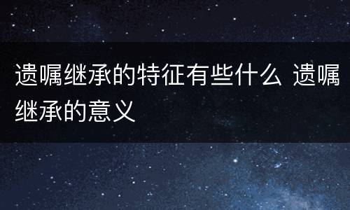 遗嘱继承的特征有些什么 遗嘱继承的意义