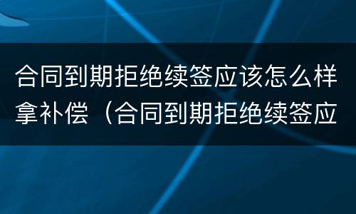 合同到期拒绝续签应该怎么样拿补偿（合同到期拒绝续签应该怎么样拿补偿金）