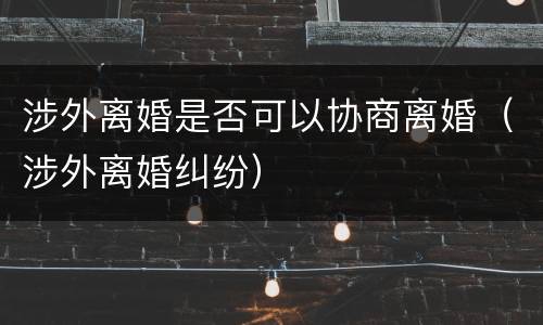 涉外离婚是否可以协商离婚（涉外离婚纠纷）