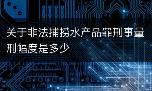 关于非法捕捞水产品罪刑事量刑幅度是多少