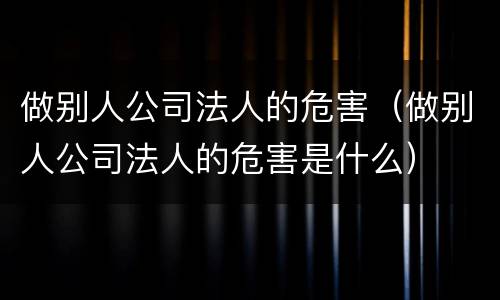 做别人公司法人的危害（做别人公司法人的危害是什么）