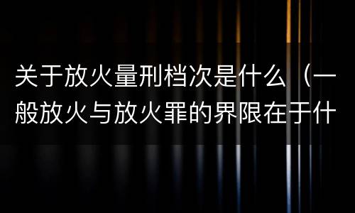 关于放火量刑档次是什么（一般放火与放火罪的界限在于什么）