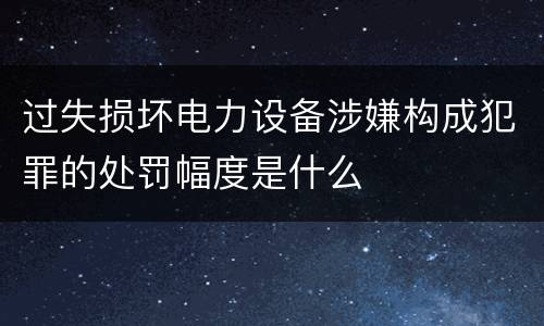 过失损坏电力设备涉嫌构成犯罪的处罚幅度是什么