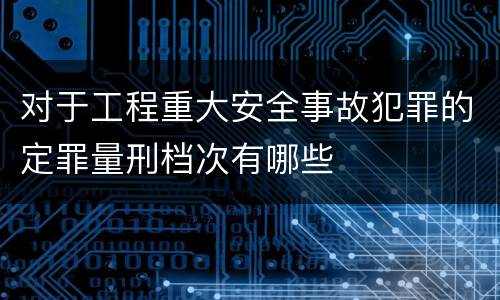 对于工程重大安全事故犯罪的定罪量刑档次有哪些