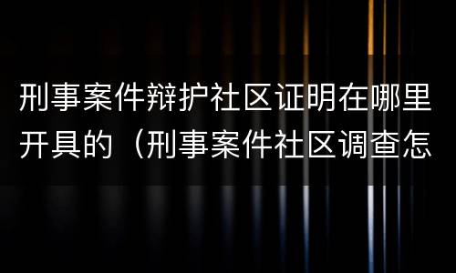 刑事案件辩护社区证明在哪里开具的（刑事案件社区调查怎么做）