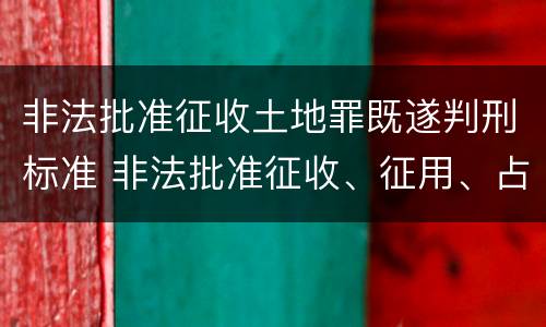 非法批准征收土地罪既遂判刑标准 非法批准征收、征用、占用土地罪