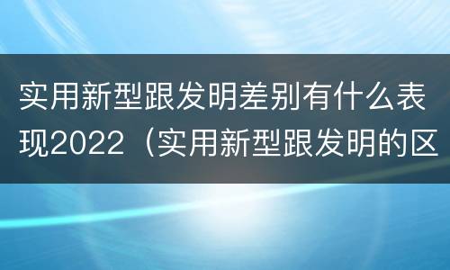 实用新型跟发明差别有什么表现2022（实用新型跟发明的区别）
