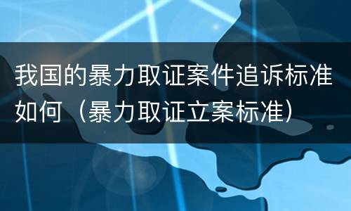 我国的暴力取证案件追诉标准如何（暴力取证立案标准）