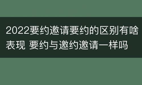 2022要约邀请要约的区别有啥表现 要约与邀约邀请一样吗