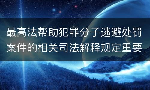 最高法帮助犯罪分子逃避处罚案件的相关司法解释规定重要内容包括什么