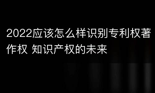 2022应该怎么样识别专利权著作权 知识产权的未来