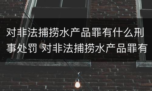 对非法捕捞水产品罪有什么刑事处罚 对非法捕捞水产品罪有什么刑事处罚规定