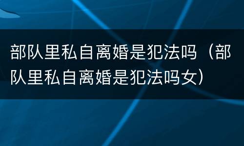 部队里私自离婚是犯法吗（部队里私自离婚是犯法吗女）