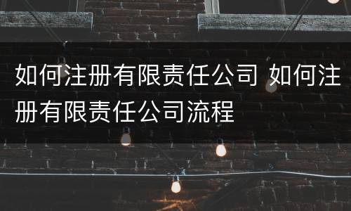 如何注册有限责任公司 如何注册有限责任公司流程