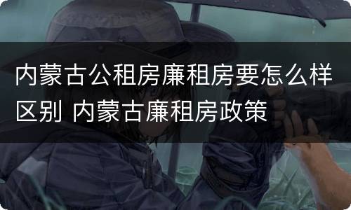 内蒙古公租房廉租房要怎么样区别 内蒙古廉租房政策